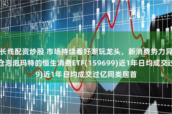 长线配资炒股 市场持续看好潮玩龙头，新消费势力异军突起，重仓泡泡玛特的恒生消费ETF(159699)近1年日均成交过亿同类居首