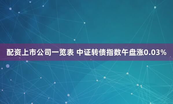 配资上市公司一览表 中证转债指数午盘涨0.03%