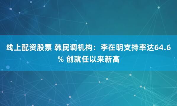 线上配资股票 韩民调机构：李在明支持率达64.6% 创就任以来新高