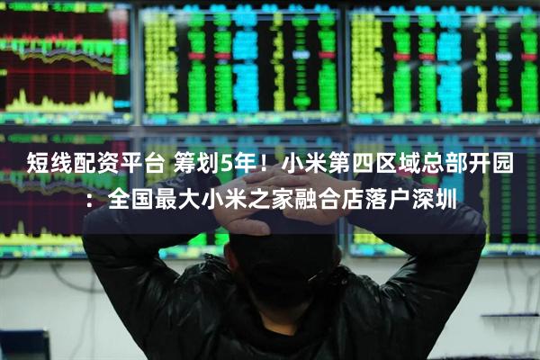 短线配资平台 筹划5年！小米第四区域总部开园：全国最大小米之家融合店落户深圳