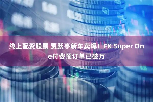 线上配资股票 贾跃亭新车卖爆！FX Super One付费预订单已破万