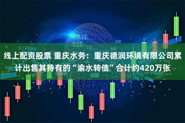 线上配资股票 重庆水务：重庆德润环境有限公司累计出售其持有的“渝水转债”合计约420万张