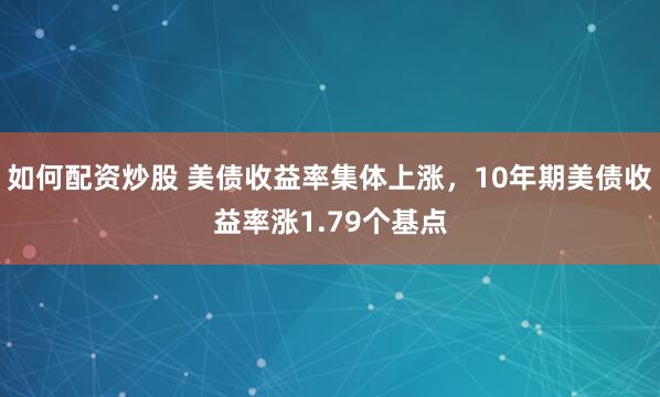 如何配资炒股 美债收益率集体上涨，10年期美债收益率涨1.79个基点