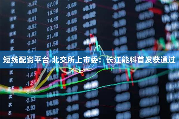 短线配资平台 北交所上市委：长江能科首发获通过