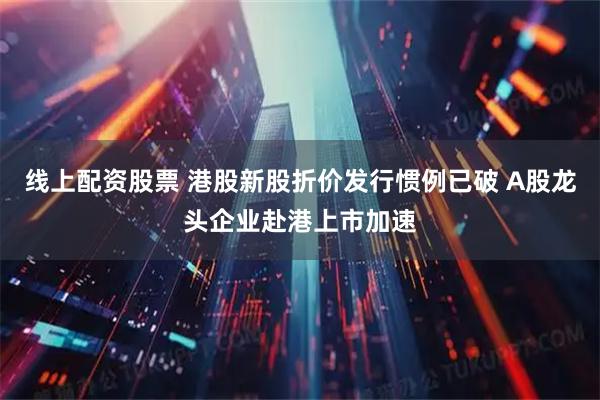 线上配资股票 港股新股折价发行惯例已破 A股龙头企业赴港上市加速