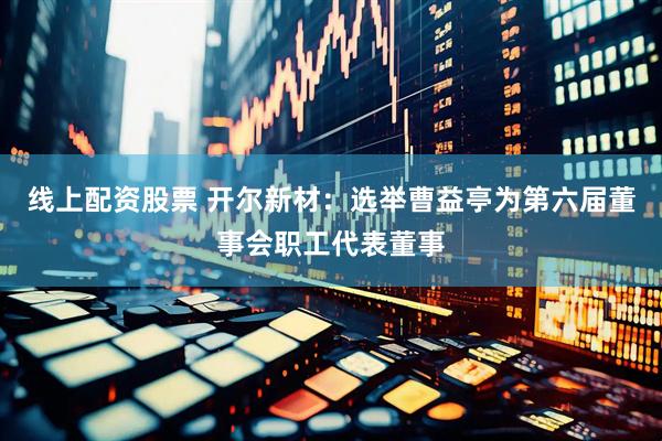 线上配资股票 开尔新材：选举曹益亭为第六届董事会职工代表董事