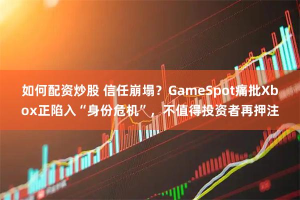 如何配资炒股 信任崩塌？GameSpot痛批Xbox正陷入“身份危机”，不值得投资者再押注