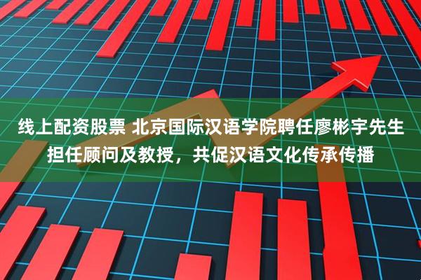 线上配资股票 北京国际汉语学院聘任廖彬宇先生担任顾问及教授，共促汉语文化传承传播