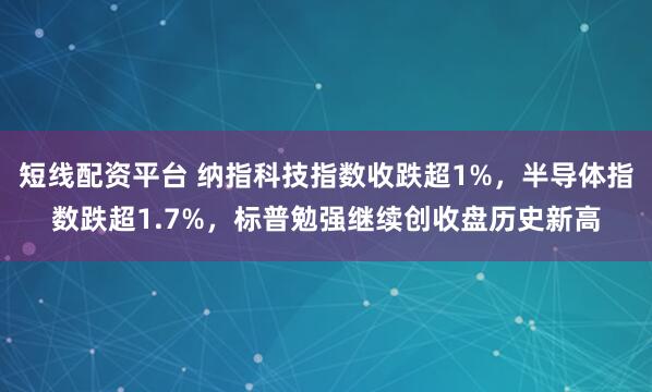 短线配资平台 纳指科技指数收跌超1%，半导体指数跌超1.7%，标普勉强继续创收盘历史新高