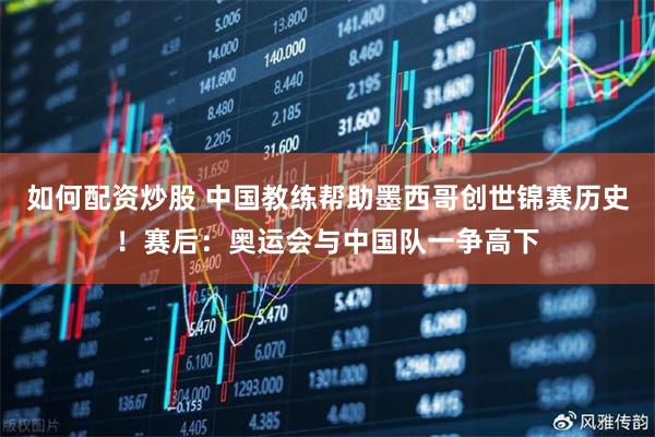 如何配资炒股 中国教练帮助墨西哥创世锦赛历史！赛后：奥运会与中国队一争高下