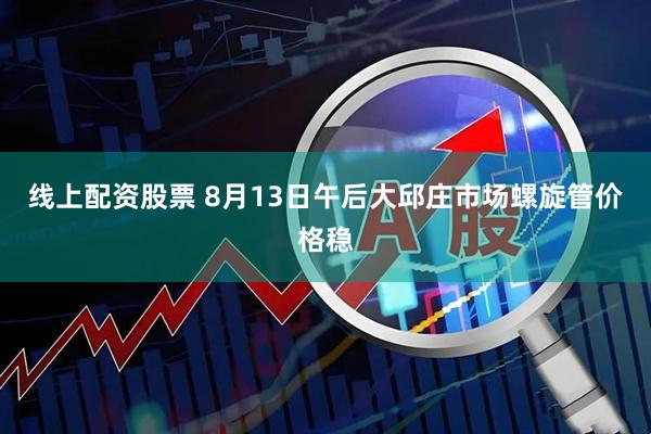线上配资股票 8月13日午后大邱庄市场螺旋管价格稳