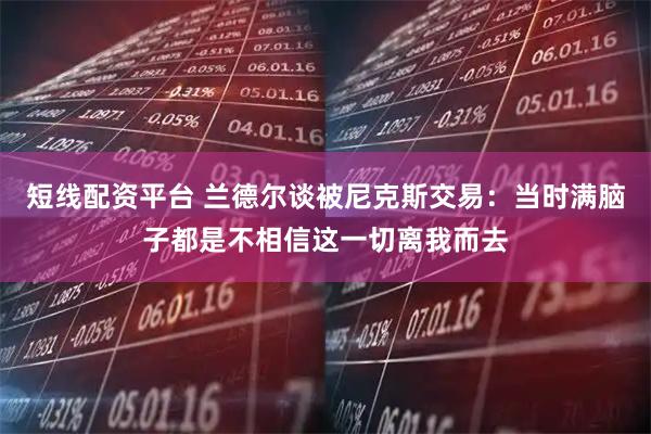 短线配资平台 兰德尔谈被尼克斯交易：当时满脑子都是不相信这一切离我而去