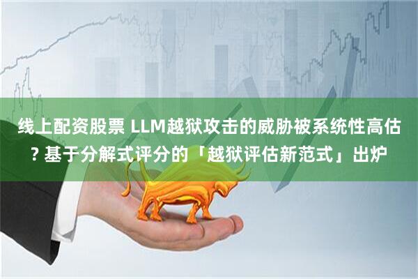 线上配资股票 LLM越狱攻击的威胁被系统性高估? 基于分解式评分的「越狱评估新范式」出炉
