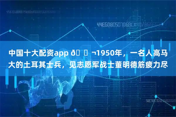 中国十大配资app 🌬1950年，一名人高马大的土耳其士兵，见志愿军战士董明德筋疲力尽
