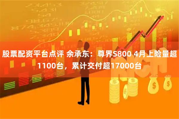 股票配资平台点评 余承东：尊界S800 4月上险量超1100台，累计交付超17000台