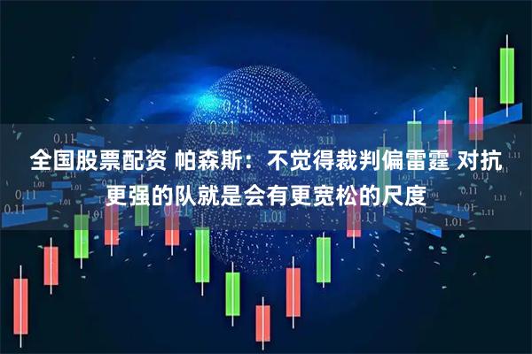 全国股票配资 帕森斯：不觉得裁判偏雷霆 对抗更强的队就是会有更宽松的尺度