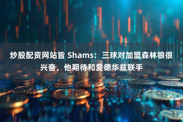 炒股配资网站皆 Shams：三球对加盟森林狼很兴奋，他期待和爱德华兹联手