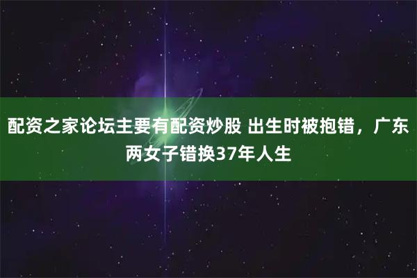 配资之家论坛主要有配资炒股 出生时被抱错，广东两女子错换37年人生