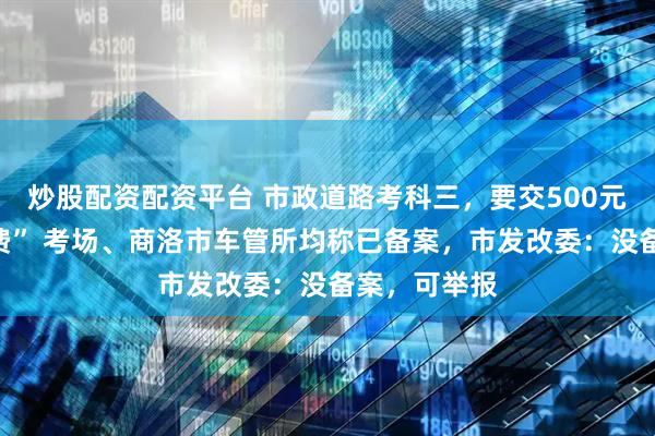 炒股配资配资平台 市政道路考科三，要交500元“考场使用费” 考场、商洛市车管所均称已备案，市发改委：没备案，可举报