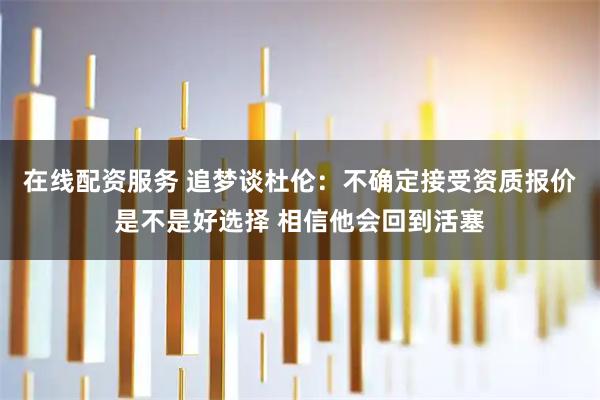 在线配资服务 追梦谈杜伦:不确定接受资质报价是不是好选择 相信他会回到活塞
