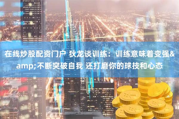 在线炒股配资门户 狄龙谈训练：训练意味着变强&不断突破自我 还打磨你的球技和心态