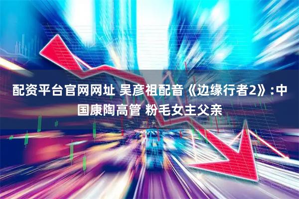 配资平台官网网址 吴彦祖配音《边缘行者2》:中国康陶高管 粉毛女主父亲